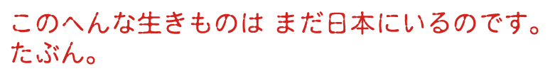 このへんな生きものは まだ日本にいるのです。たぶん。